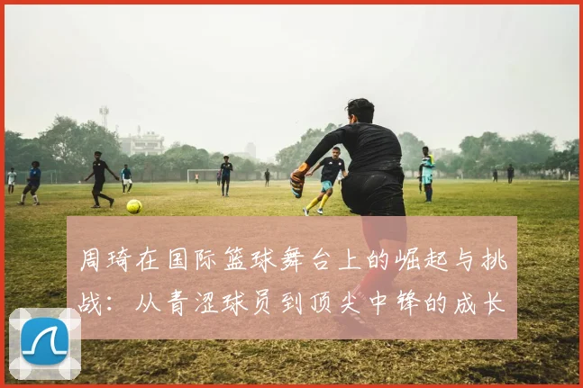 周琦在国际篮球舞台上的崛起与挑战：从青涩球员到顶尖中锋的成长历程