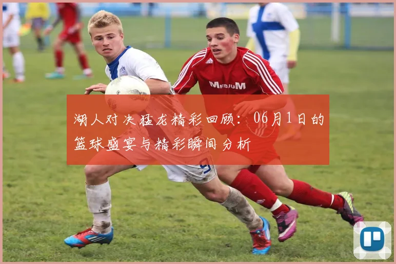 湖人对决猛龙精彩回顾：06月1日的篮球盛宴与精彩瞬间分析