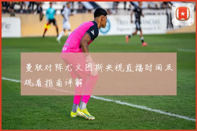 曼联对阵尤文图斯央视直播时间及观看指南详解