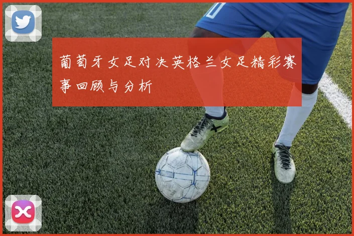 葡萄牙女足对决英格兰女足精彩赛事回顾与分析