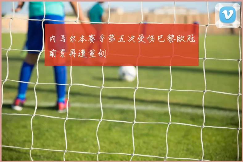 内马尔本赛季第五次受伤巴黎欧冠前景再遭重创