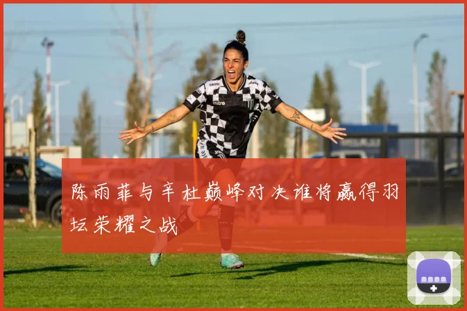 陈雨菲与辛杜巅峰对决谁将赢得羽坛荣耀之战