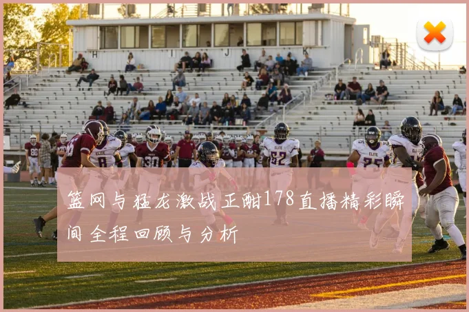篮网与猛龙激战正酣178直播精彩瞬间全程回顾与分析