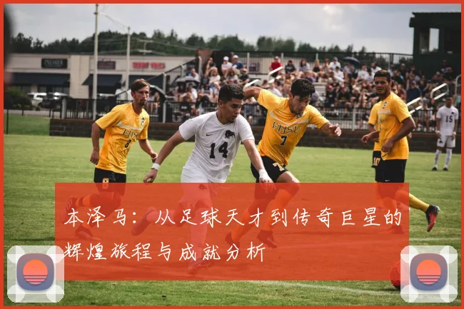 本泽马：从足球天才到传奇巨星的辉煌旅程与成就分析