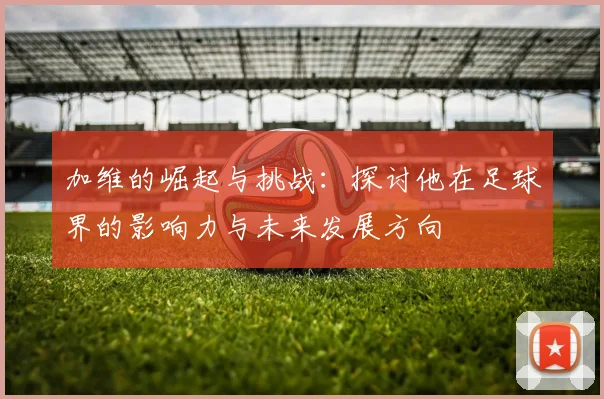 加维的崛起与挑战：探讨他在足球界的影响力与未来发展方向