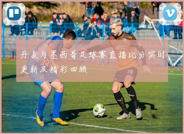 丹麦与墨西哥足球赛直播比分实时更新及精彩回顾