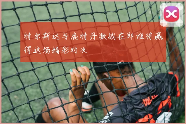 特尔斯达与鹿特丹激战在即谁将赢得这场精彩对决
