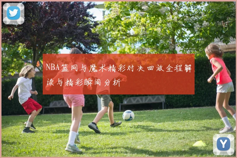 NBA篮网与魔术精彩对决回放全程解读与精彩瞬间分析