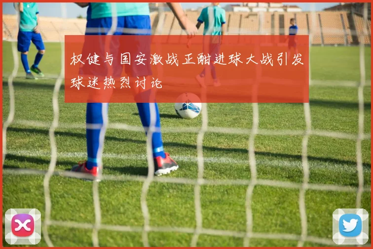 权健与国安激战正酣进球大战引发球迷热烈讨论