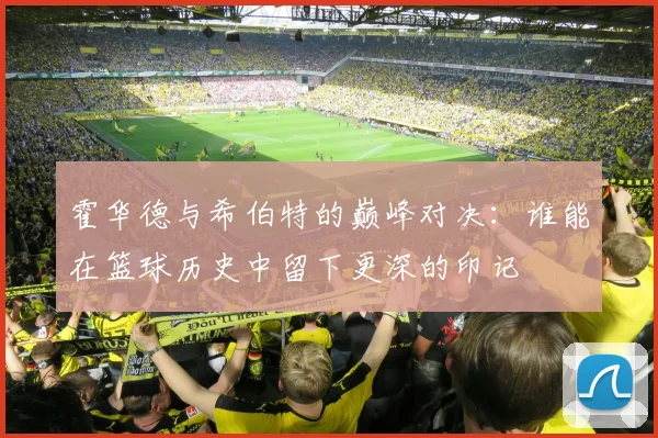 霍华德与希伯特的巅峰对决：谁能在篮球历史中留下更深的印记
