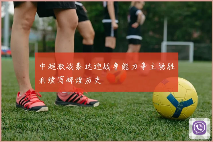 中超激战泰达迎战鲁能力争主场胜利续写辉煌历史