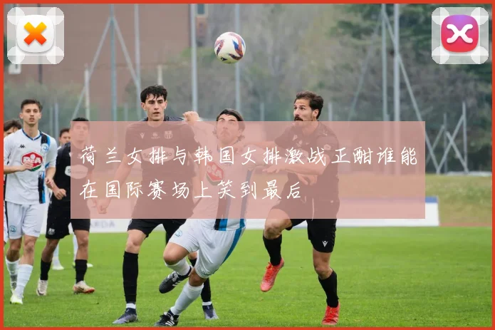 荷兰女排与韩国女排激战正酣谁能在国际赛场上笑到最后