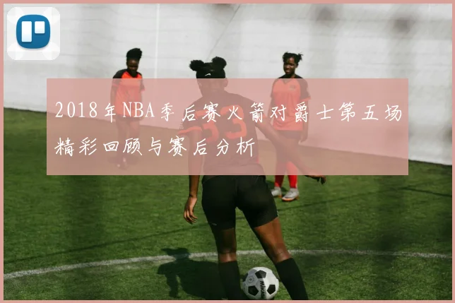 2018年NBA季后赛火箭对爵士第五场精彩回顾与赛后分析