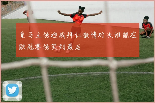 皇马主场迎战拜仁激情对决谁能在欧冠赛场笑到最后