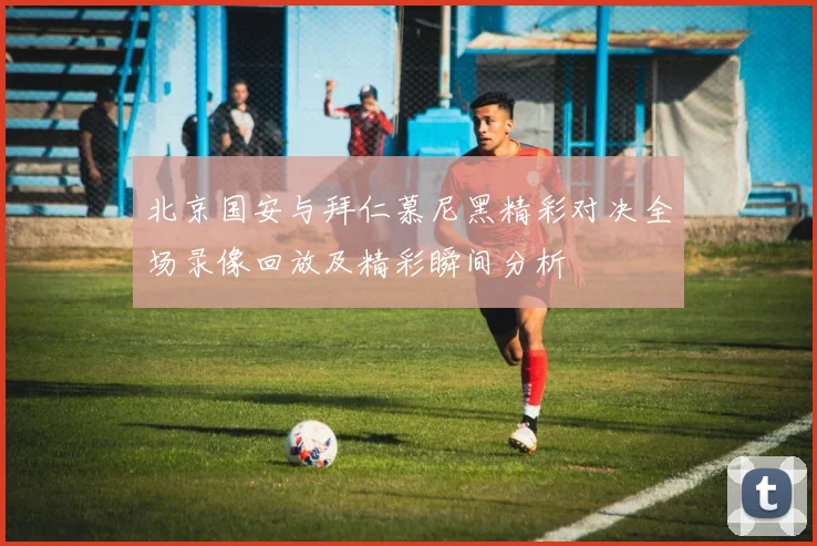 北京国安与拜仁慕尼黑精彩对决全场录像回放及精彩瞬间分析