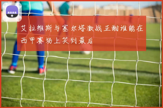 艾拉维斯与塞尔塔激战正酣谁能在西甲赛场上笑到最后