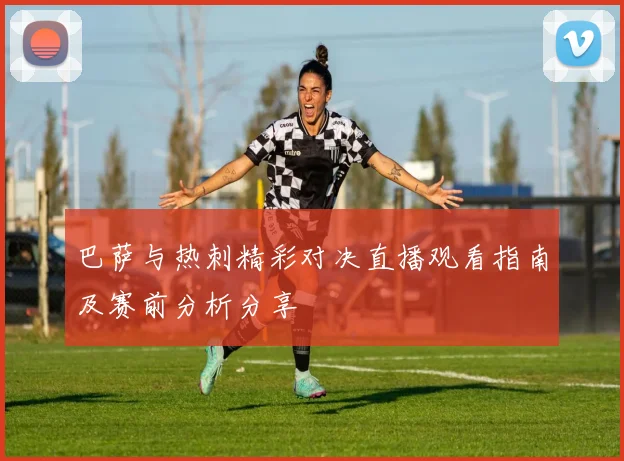 巴萨与热刺精彩对决直播观看指南及赛前分析分享