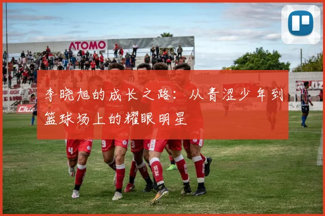 李晓旭的成长之路：从青涩少年到篮球场上的耀眼明星