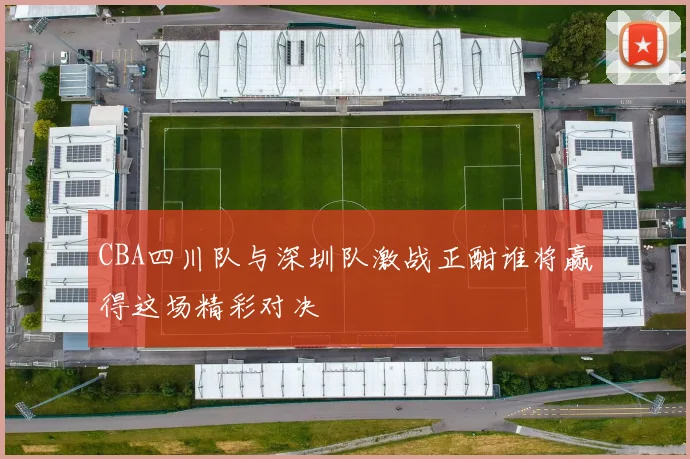 CBA四川队与深圳队激战正酣谁将赢得这场精彩对决