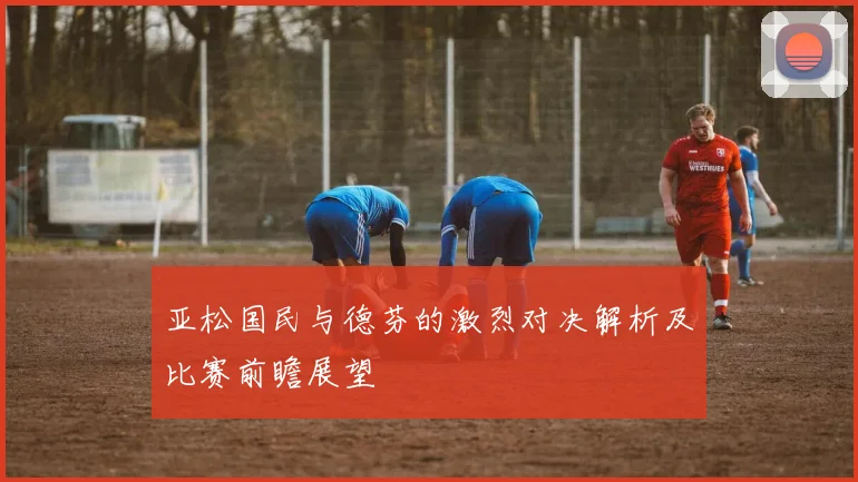 亚松国民与德芬的激烈对决解析及比赛前瞻展望