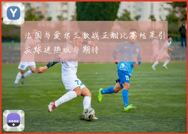 法国与爱尔兰激战正酣比赛结果引发球迷热议与期待