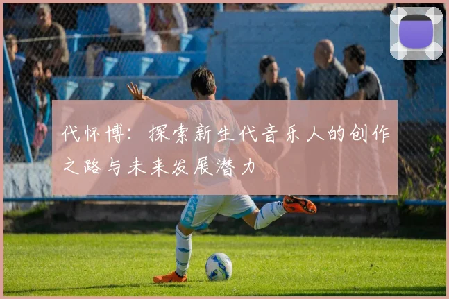 代怀博：探索新生代音乐人的创作之路与未来发展潜力