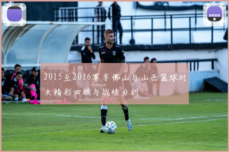 2015至2016赛季佛山与山西篮球对决精彩回顾与战绩分析