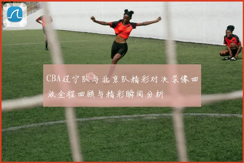 CBA辽宁队与北京队精彩对决录像回放全程回顾与精彩瞬间分析
