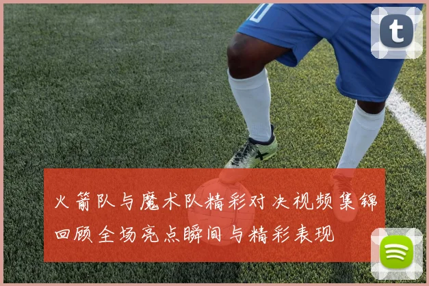 火箭队与魔术队精彩对决视频集锦回顾全场亮点瞬间与精彩表现