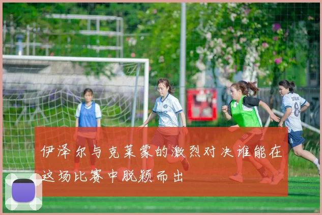 伊泽尔与克莱蒙的激烈对决谁能在这场比赛中脱颖而出