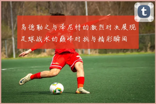 乌德勒之与泽尼特的激烈对决展现足球战术的巅峰对抗与精彩瞬间