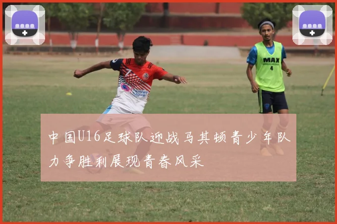 中国U16足球队迎战马其顿青少年队力争胜利展现青春风采