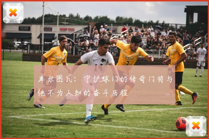 库尔图瓦：守护球门的传奇门将与他不为人知的奋斗历程