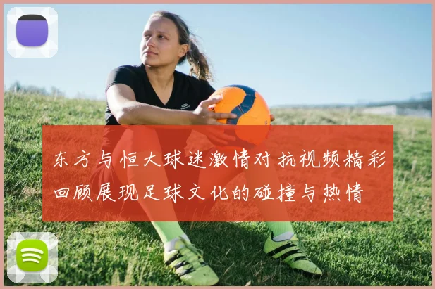 东方与恒大球迷激情对抗视频精彩回顾展现足球文化的碰撞与热情