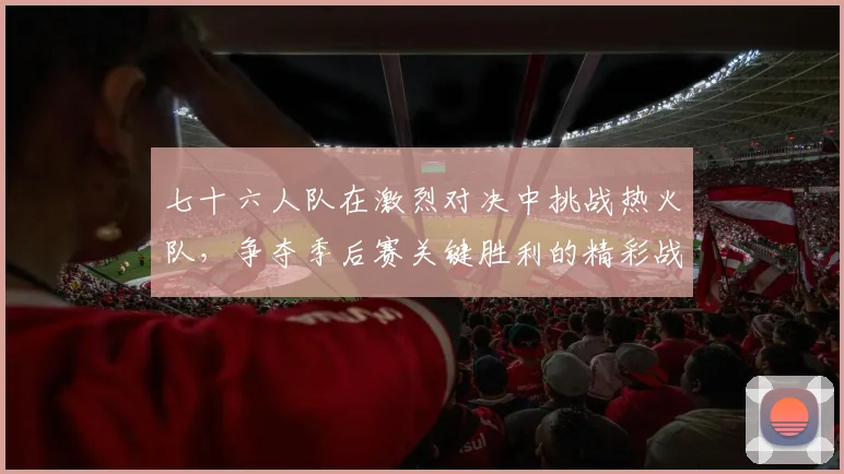 七十六人队在激烈对决中挑战热火队，争夺季后赛关键胜利的精彩战役