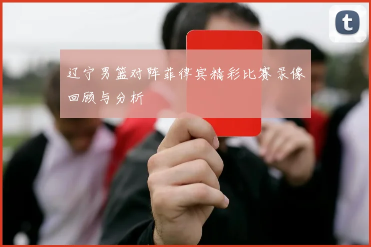 辽宁男篮对阵菲律宾精彩比赛录像回顾与分析