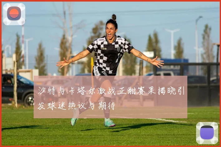 沙特与卡塔尔激战正酣赛果揭晓引发球迷热议与期待