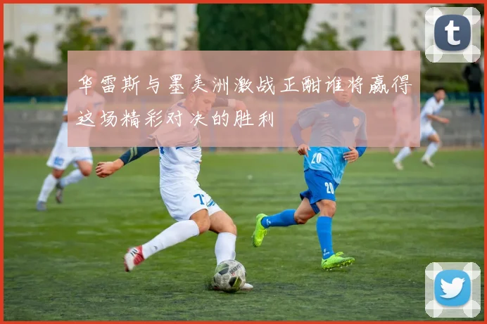 华雷斯与墨美洲激战正酣谁将赢得这场精彩对决的胜利