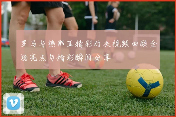 罗马与热那亚精彩对决视频回顾全场亮点与精彩瞬间分享