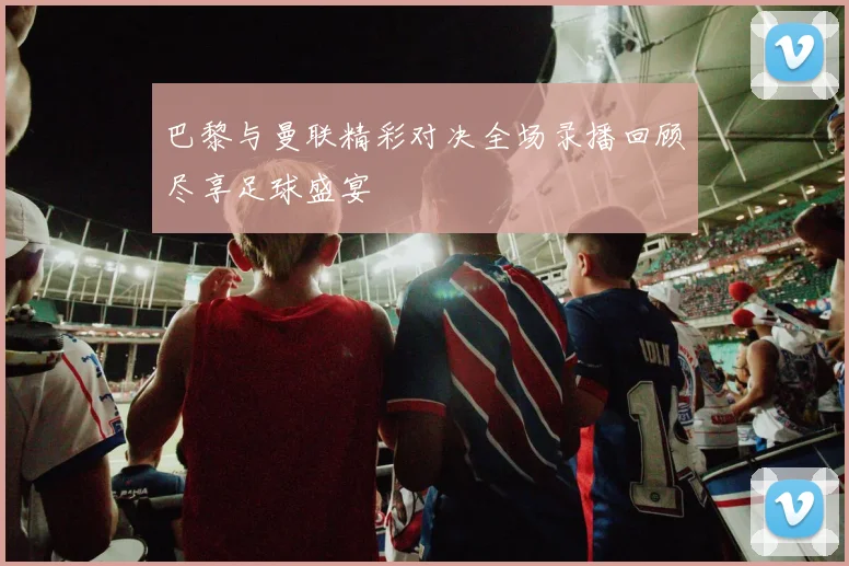 巴黎与曼联精彩对决全场录播回顾尽享足球盛宴