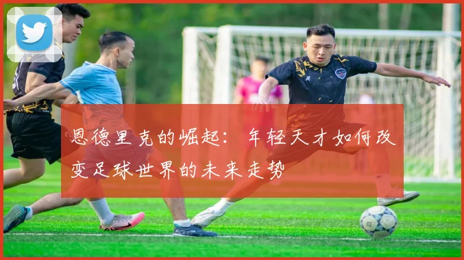 恩德里克的崛起：年轻天才如何改变足球世界的未来走势